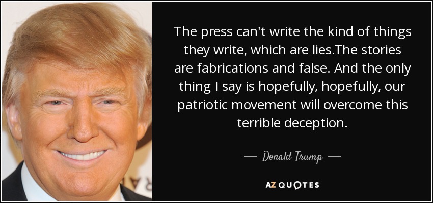 The press can't write the kind of things they write, which are lies.The stories are fabrications and false. And the only thing I say is hopefully, hopefully, our patriotic movement will overcome this terrible deception. - Donald Trump