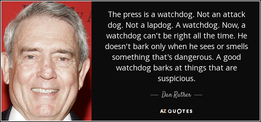 The press is a watchdog. Not an attack dog. Not a lapdog. A watchdog. Now, a watchdog can't be right all the time. He doesn't bark only when he sees or smells something that's dangerous. A good watchdog barks at things that are suspicious. - Dan Rather