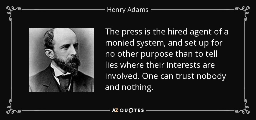 The press is the hired agent of a monied system, and set up for no other purpose than to tell lies where their interests are involved. One can trust nobody and nothing. - Henry Adams