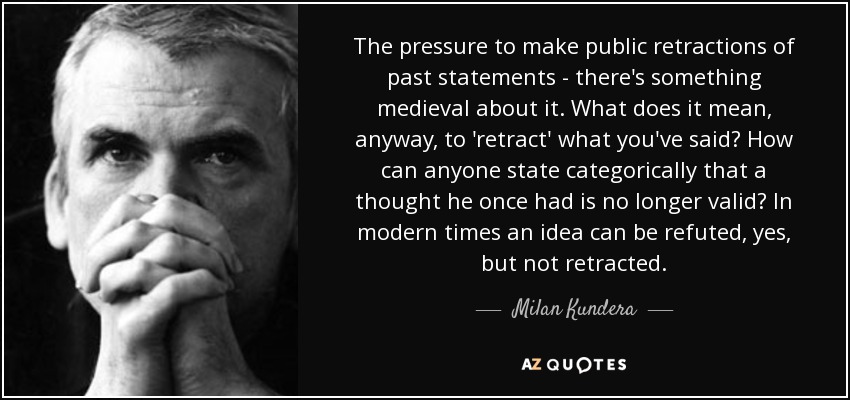 The pressure to make public retractions of past statements - there's something medieval about it. What does it mean, anyway, to 'retract' what you've said? How can anyone state categorically that a thought he once had is no longer valid? In modern times an idea can be refuted, yes, but not retracted. - Milan Kundera