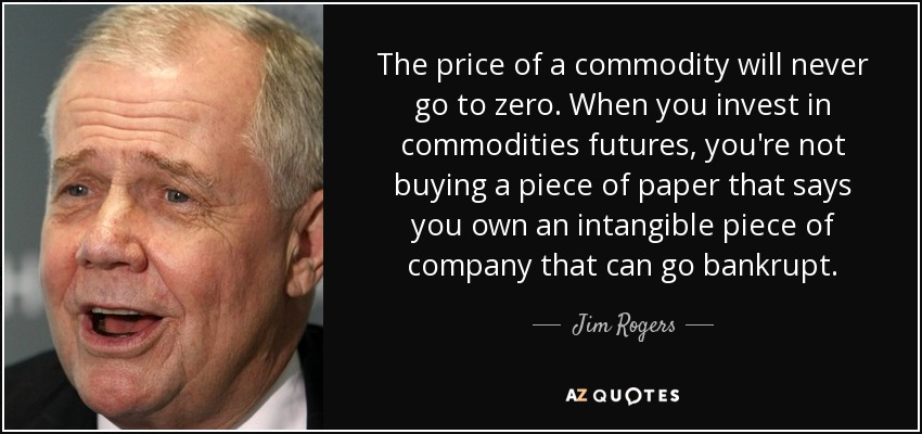 The price of a commodity will never go to zero. When you invest in commodities futures, you're not buying a piece of paper that says you own an intangible piece of company that can go bankrupt. - Jim Rogers