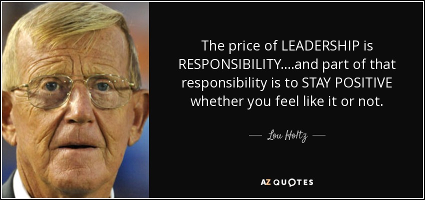 The price of LEADERSHIP is RESPONSIBILITY....and part of that responsibility is to STAY POSITIVE whether you feel like it or not. - Lou Holtz