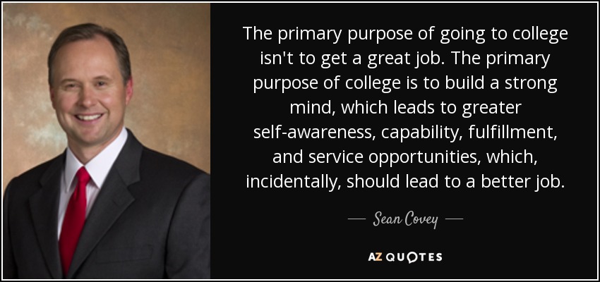 The primary purpose of going to college isn't to get a great job. The primary purpose of college is to build a strong mind, which leads to greater self-awareness, capability, fulfillment, and service opportunities, which, incidentally, should lead to a better job. - Sean Covey