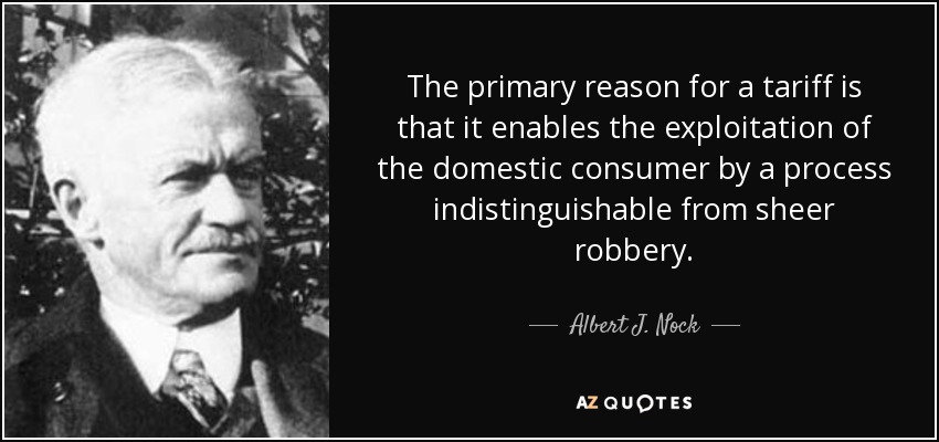 The primary reason for a tariff is that it enables the exploitation of the domestic consumer by a process indistinguishable from sheer robbery. - Albert J. Nock