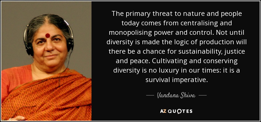 The primary threat to nature and people today comes from centralising and monopolising power and control. Not until diversity is made the logic of production will there be a chance for sustainability, justice and peace. Cultivating and conserving diversity is no luxury in our times: it is a survival imperative. - Vandana Shiva