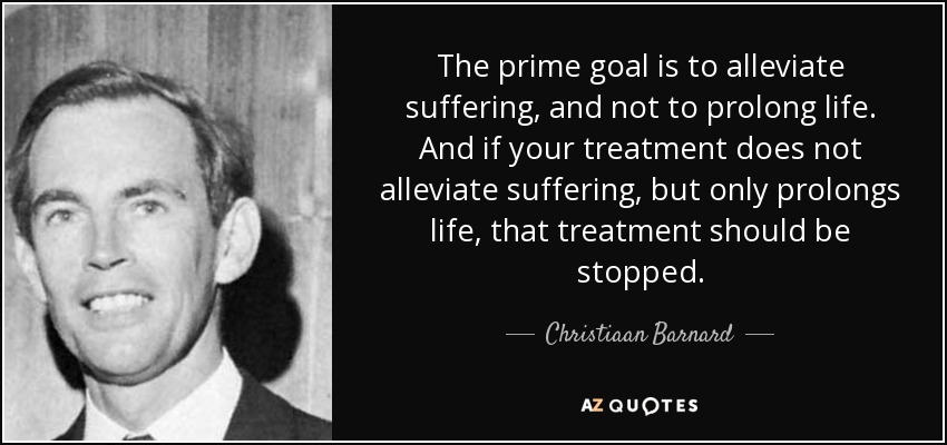 The prime goal is to alleviate suffering, and not to prolong life. And if your treatment does not alleviate suffering, but only prolongs life, that treatment should be stopped. - Christiaan Barnard