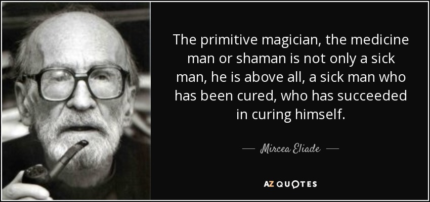 The primitive magician, the medicine man or shaman is not only a sick man, he is above all, a sick man who has been cured, who has succeeded in curing himself. - Mircea Eliade