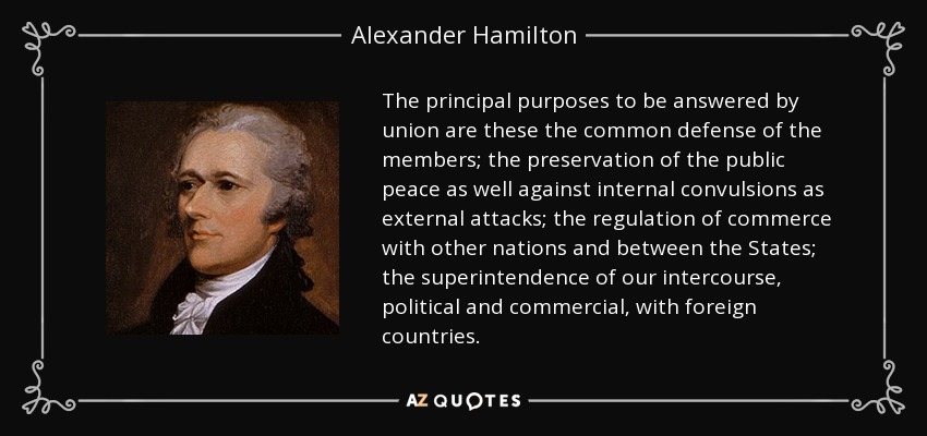 The principal purposes to be answered by union are these the common defense of the members; the preservation of the public peace as well against internal convulsions as external attacks; the regulation of commerce with other nations and between the States; the superintendence of our intercourse, political and commercial, with foreign countries. - Alexander Hamilton