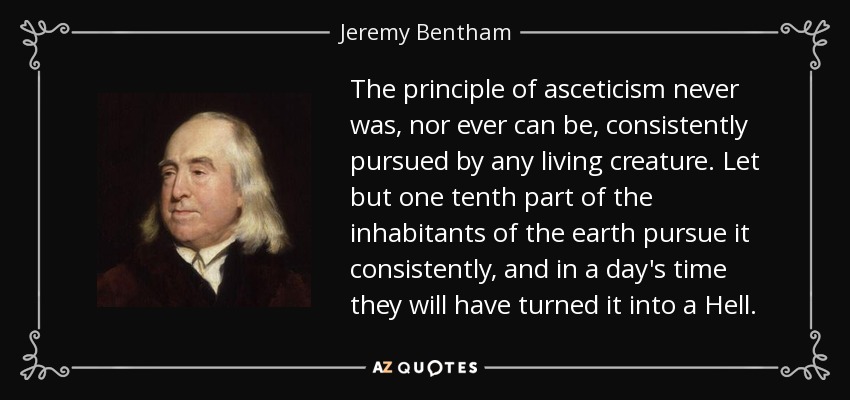 The principle of asceticism never was, nor ever can be, consistently pursued by any living creature. Let but one tenth part of the inhabitants of the earth pursue it consistently, and in a day's time they will have turned it into a Hell. - Jeremy Bentham