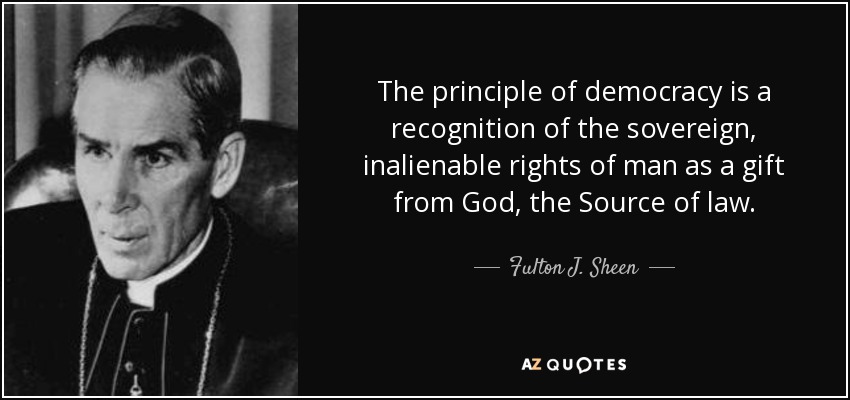 The principle of democracy is a recognition of the sovereign, inalienable rights of man as a gift from God, the Source of law. - Fulton J. Sheen