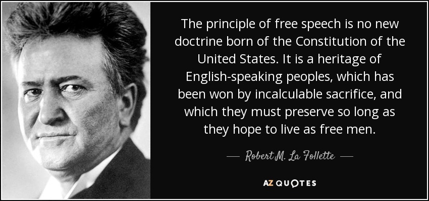 The principle of free speech is no new doctrine born of the Constitution of the United States. It is a heritage of English-speaking peoples, which has been won by incalculable sacrifice, and which they must preserve so long as they hope to live as free men. - Robert M. La Follette, Sr.