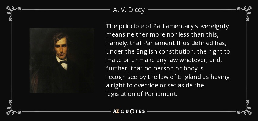 The principle of Parliamentary sovereignty means neither more nor less than this, namely, that Parliament thus defined has, under the English constitution, the right to make or unmake any law whatever; and, further, that no person or body is recognised by the law of England as having a right to override or set aside the legislation of Parliament. - A. V. Dicey