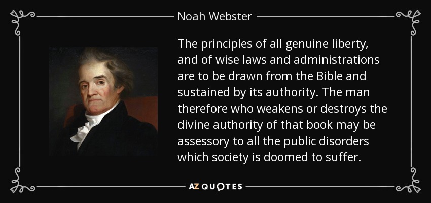 The principles of all genuine liberty, and of wise laws and administrations are to be drawn from the Bible and sustained by its authority. The man therefore who weakens or destroys the divine authority of that book may be assessory to all the public disorders which society is doomed to suffer. - Noah Webster
