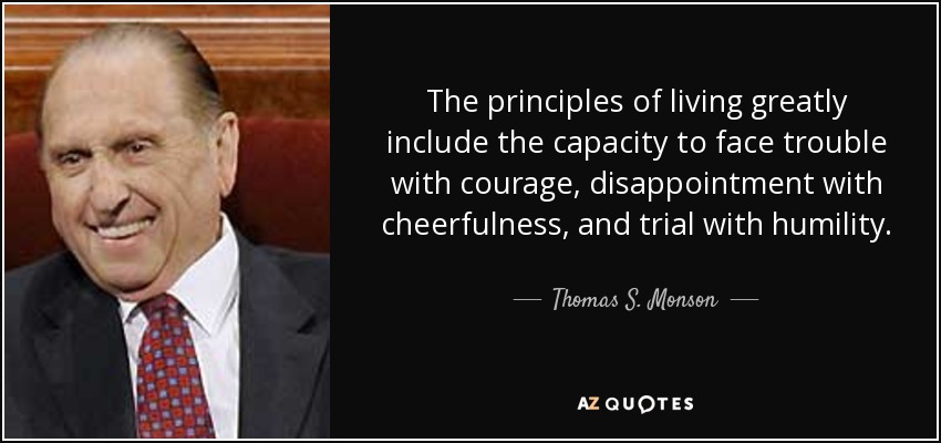 The principles of living greatly include the capacity to face trouble with courage, disappointment with cheerfulness, and trial with humility. - Thomas S. Monson