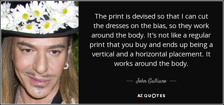 The print is devised so that I can cut the dresses on the bias, so they work around the body. It's not like a regular print that you buy and ends up being a vertical and a horizontal placement. It works around the body. - John Galliano