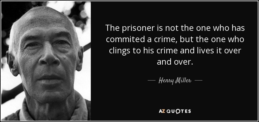 The prisoner is not the one who has commited a crime, but the one who clings to his crime and lives it over and over. - Henry Miller