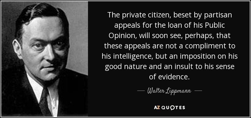 The private citizen, beset by partisan appeals for the loan of his Public Opinion, will soon see, perhaps, that these appeals are not a compliment to his intelligence, but an imposition on his good nature and an insult to his sense of evidence. - Walter Lippmann