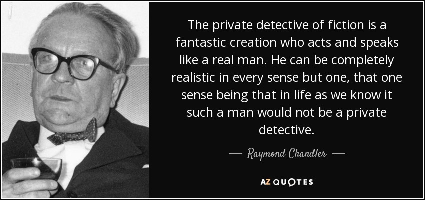 The private detective of fiction is a fantastic creation who acts and speaks like a real man. He can be completely realistic in every sense but one, that one sense being that in life as we know it such a man would not be a private detective. - Raymond Chandler