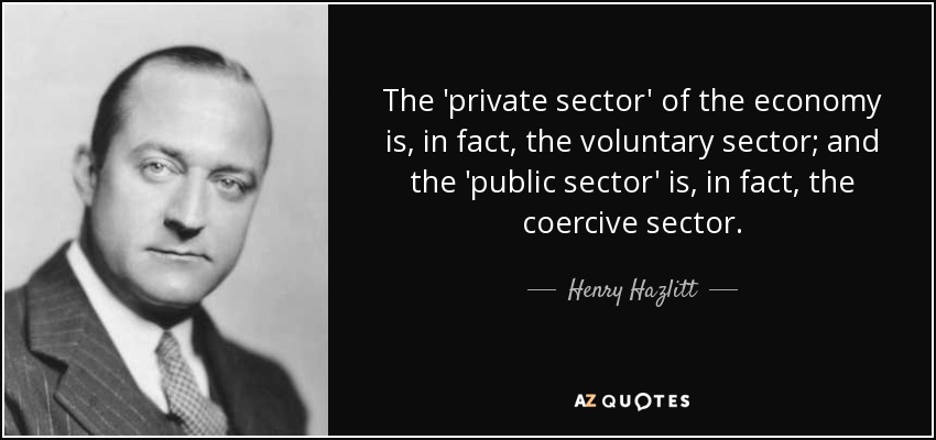 The 'private sector' of the economy is, in fact, the voluntary sector; and the 'public sector' is, in fact, the coercive sector. - Henry Hazlitt