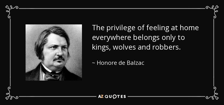 The privilege of feeling at home everywhere belongs only to kings, wolves and robbers. - Honore de Balzac