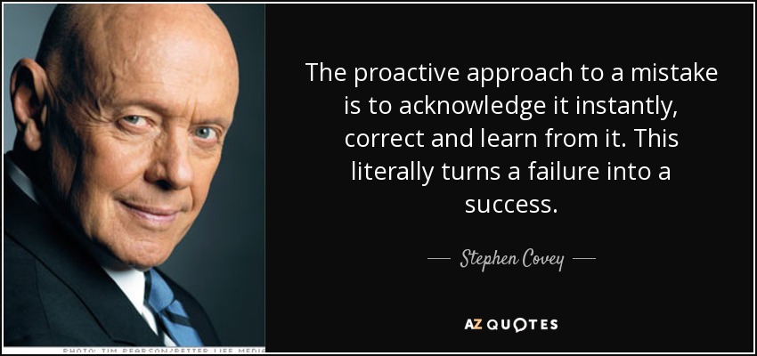The proactive approach to a mistake is to acknowledge it instantly, correct and learn from it. This literally turns a failure into a success. - Stephen Covey