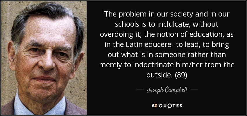 The problem in our society and in our schools is to inclulcate, without overdoing it, the notion of education, as in the Latin educere--to lead, to bring out what is in someone rather than merely to indoctrinate him/her from the outside. (89) - Joseph Campbell