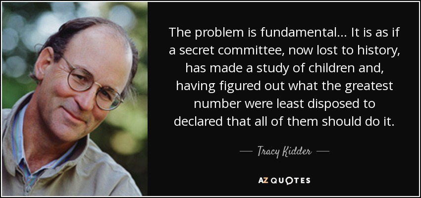 The problem is fundamental... It is as if a secret committee, now lost to history, has made a study of children and, having figured out what the greatest number were least disposed to declared that all of them should do it. - Tracy Kidder