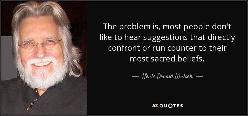 The problem is, most people don't like to hear suggestions that directly confront or run counter to their most sacred beliefs. - Neale Donald Walsch