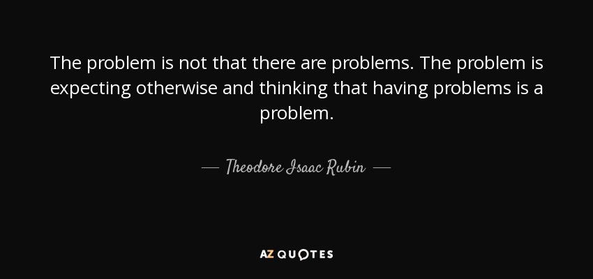 The problem is not that there are problems. The problem is expecting otherwise and thinking that having problems is a problem. - Theodore Isaac Rubin