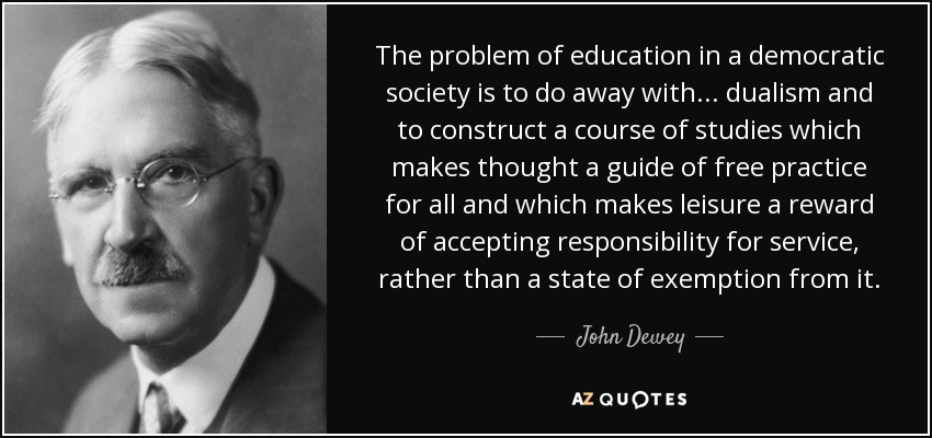The problem of education in a democratic society is to do away with ... dualism and to construct a course of studies which makes thought a guide of free practice for all and which makes leisure a reward of accepting responsibility for service, rather than a state of exemption from it. - John Dewey
