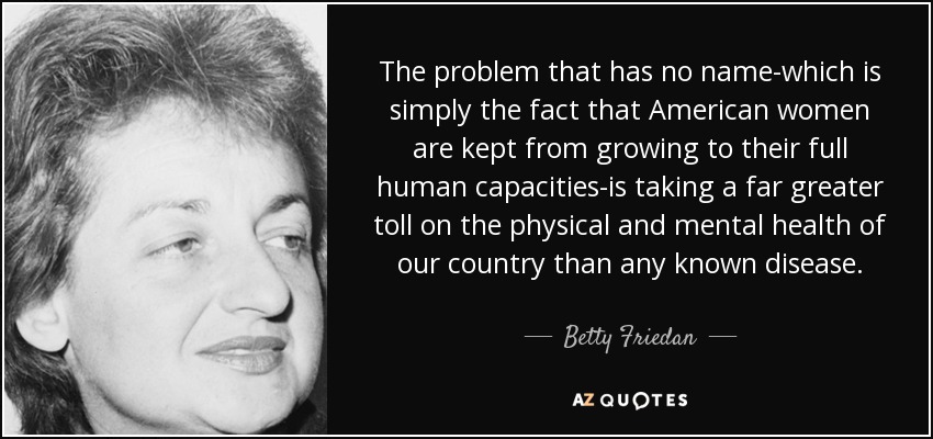 The problem that has no name-which is simply the fact that American women are kept from growing to their full human capacities-is taking a far greater toll on the physical and mental health of our country than any known disease. - Betty Friedan