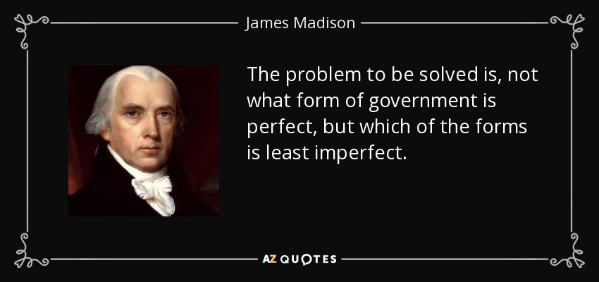 The problem to be solved is, not what form of government is perfect, but which of the forms is least imperfect. - James Madison