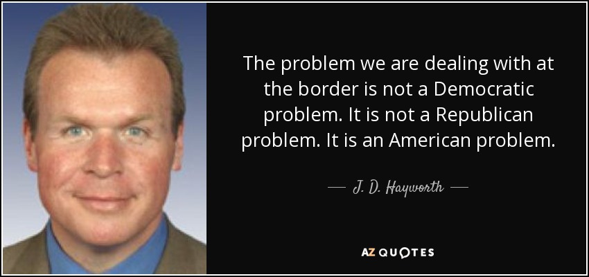 The problem we are dealing with at the border is not a Democratic problem. It is not a Republican problem. It is an American problem. - J. D. Hayworth