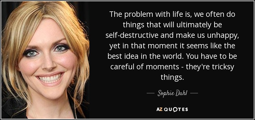 The problem with life is, we often do things that will ultimately be self-destructive and make us unhappy, yet in that moment it seems like the best idea in the world. You have to be careful of moments - they're tricksy things. - Sophie Dahl