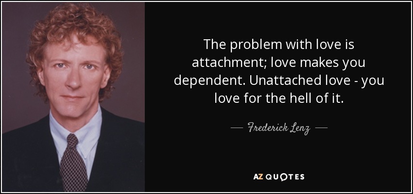 The problem with love is attachment; love makes you dependent. Unattached love - you love for the hell of it. - Frederick Lenz