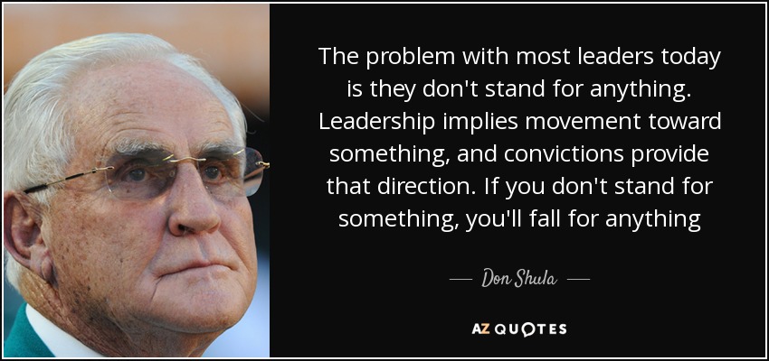 The problem with most leaders today is they don't stand for anything. Leadership implies movement toward something, and convictions provide that direction. If you don't stand for something, you'll fall for anything - Don Shula