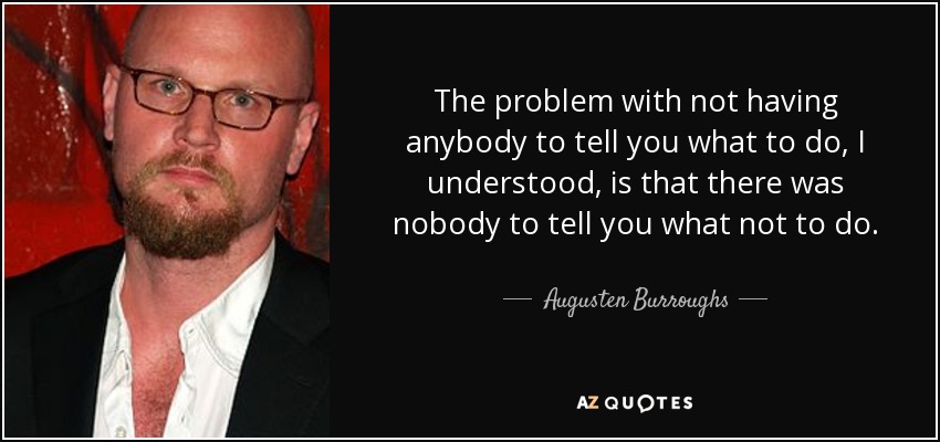 The problem with not having anybody to tell you what to do, I understood, is that there was nobody to tell you what not to do. - Augusten Burroughs