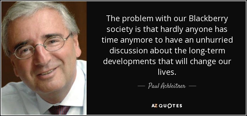 The problem with our Blackberry society is that hardly anyone has time anymore to have an unhurried discussion about the long-term developments that will change our lives. - Paul Achleitner