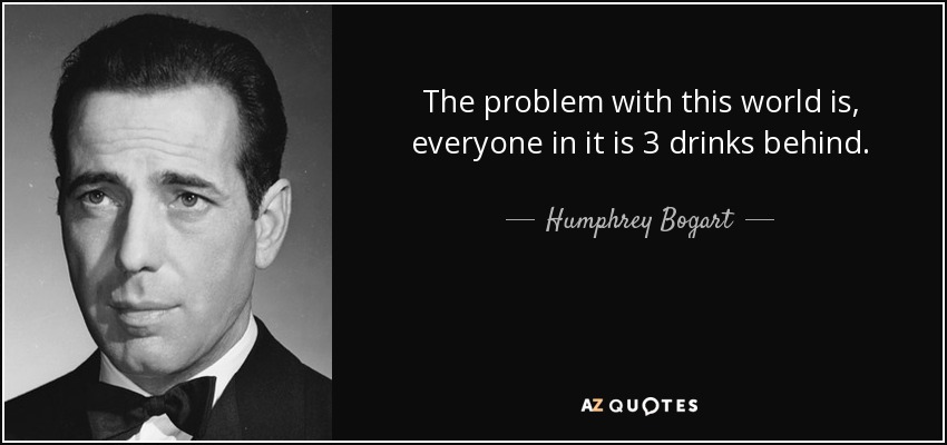 The problem with this world is, everyone in it is 3 drinks behind. - Humphrey Bogart