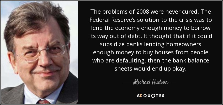 The problems of 2008 were never cured. The Federal Reserve's solution to the crisis was to lend the economy enough money to borrow its way out of debt. It thought that if it could subsidize banks lending homeowners enough money to buy houses from people who are defaulting, then the bank balance sheets would end up okay. - Michael Hudson