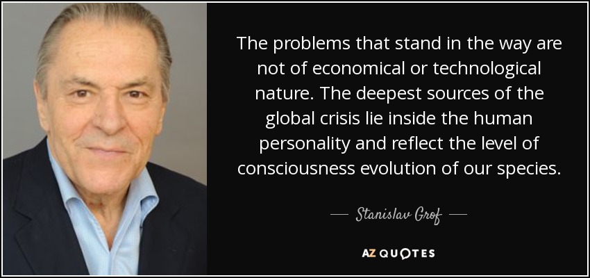 The problems that stand in the way are not of economical or technological nature. The deepest sources of the global crisis lie inside the human personality and reflect the level of consciousness evolution of our species. - Stanislav Grof