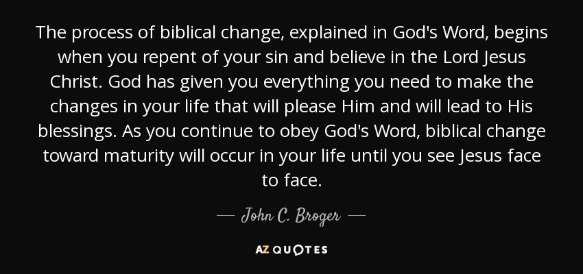 The process of biblical change, explained in God's Word, begins when you repent of your sin and believe in the Lord Jesus Christ. God has given you everything you need to make the changes in your life that will please Him and will lead to His blessings. As you continue to obey God's Word, biblical change toward maturity will occur in your life until you see Jesus face to face. - John C. Broger