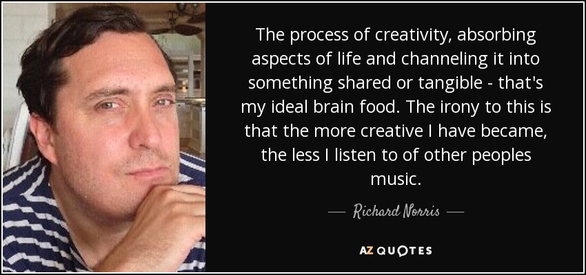 The process of creativity, absorbing aspects of life and channeling it into something shared or tangible - that's my ideal brain food. The irony to this is that the more creative I have became, the less I listen to of other peoples music. - Richard Norris