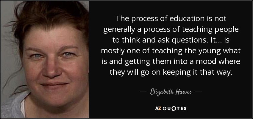 The process of education is not generally a process of teaching people to think and ask questions. It ... is mostly one of teaching the young what is and getting them into a mood where they will go on keeping it that way. - Elizabeth Hawes