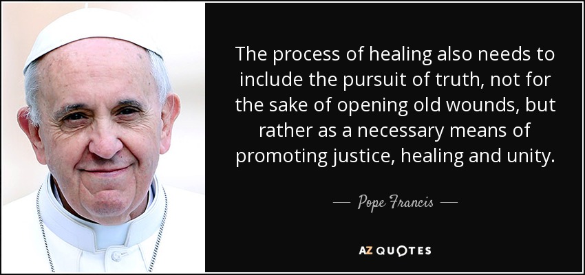 The process of healing also needs to include the pursuit of truth, not for the sake of opening old wounds, but rather as a necessary means of promoting justice, healing and unity. - Pope Francis