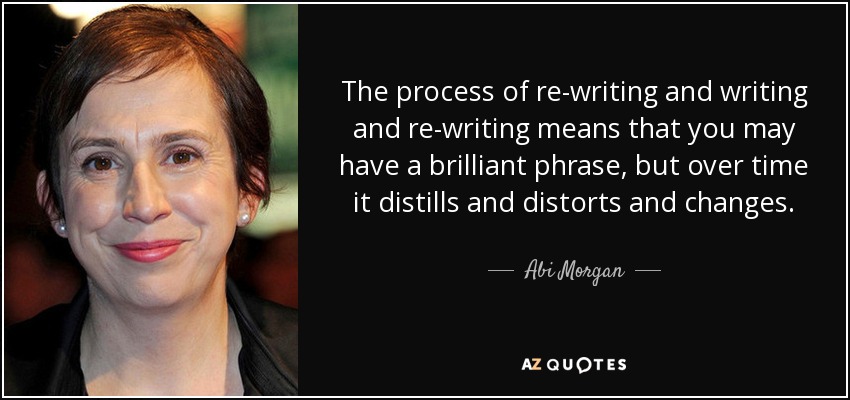 The process of re-writing and writing and re-writing means that you may have a brilliant phrase, but over time it distills and distorts and changes. - Abi Morgan