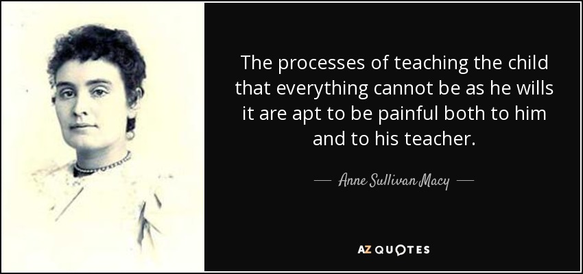 The processes of teaching the child that everything cannot be as he wills it are apt to be painful both to him and to his teacher. - Anne Sullivan Macy