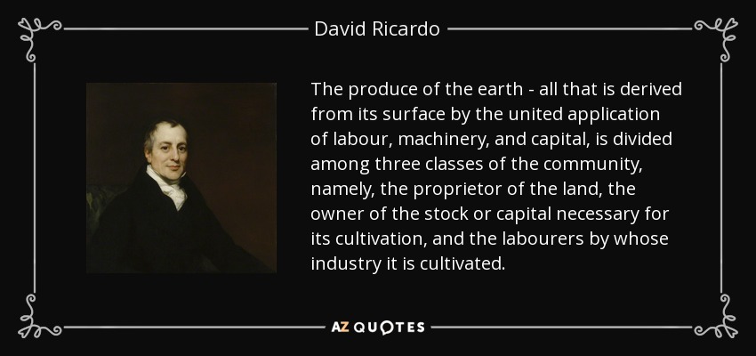 The produce of the earth - all that is derived from its surface by the united application of labour, machinery, and capital, is divided among three classes of the community, namely, the proprietor of the land, the owner of the stock or capital necessary for its cultivation, and the labourers by whose industry it is cultivated. - David Ricardo