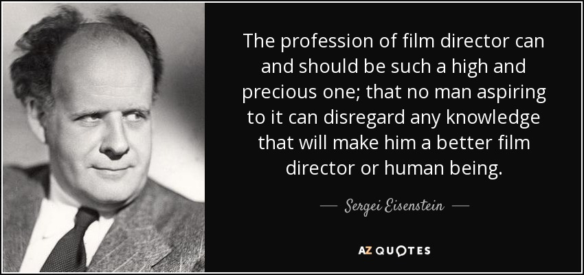 The profession of film director can and should be such a high and precious one; that no man aspiring to it can disregard any knowledge that will make him a better film director or human being. - Sergei Eisenstein