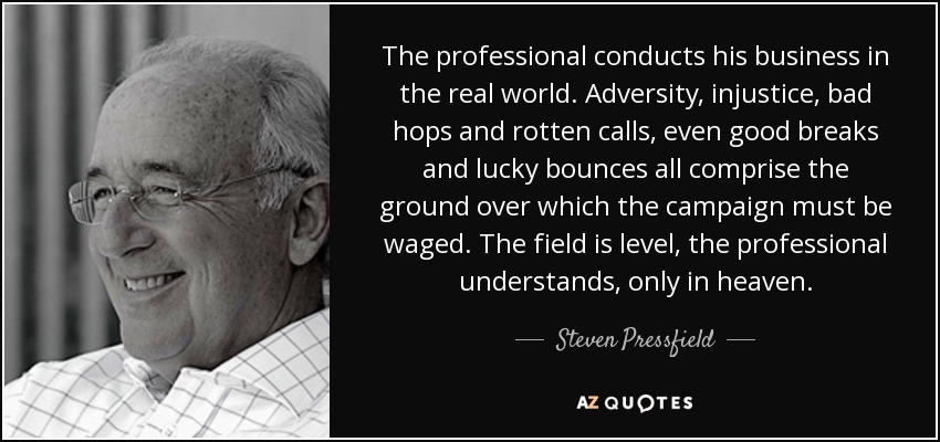 The professional conducts his business in the real world. Adversity, injustice, bad hops and rotten calls, even good breaks and lucky bounces all comprise the ground over which the campaign must be waged. The field is level, the professional understands, only in heaven. - Steven Pressfield